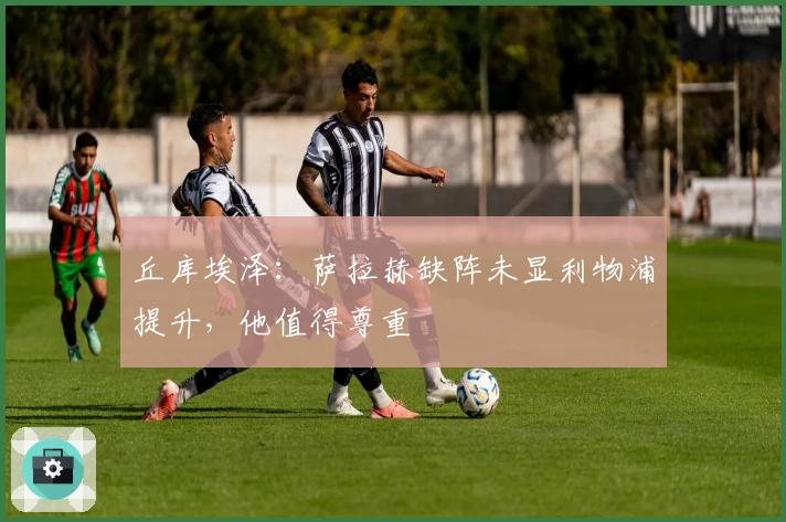 丘库埃泽：萨拉赫缺阵未显利物浦提升，他值得尊重