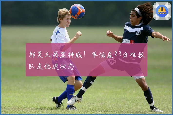 郭昊文再显神威！单场轰23分难救队友低迷状态