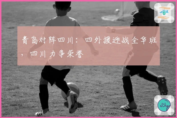 青岛对阵四川：四外援迎战全华班，四川力争荣誉