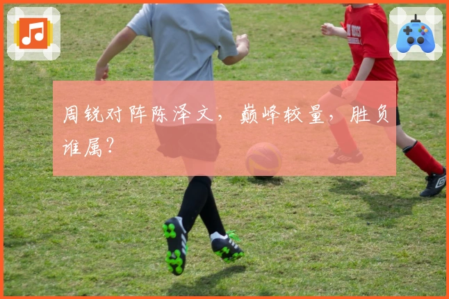 周锐对阵陈泽文，巅峰较量，胜负谁属？