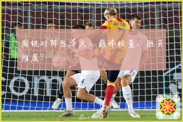 周锐对阵陈泽文，巅峰较量，胜负谁属？