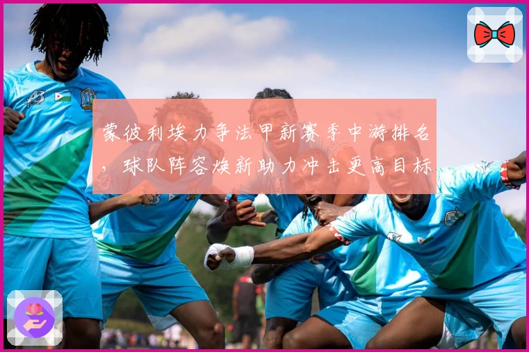 蒙彼利埃力争法甲新赛季中游排名，球队阵容焕新助力冲击更高目标