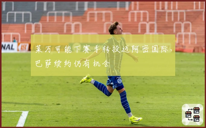 莱万可能下赛季转投迈阿密国际，巴萨续约仍有机会