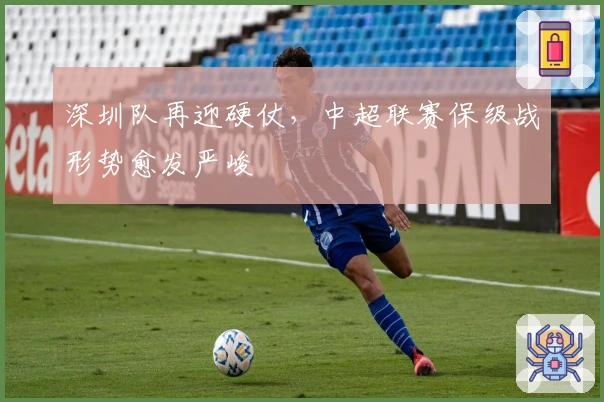 深圳队再迎硬仗，中超联赛保级战形势愈发严峻