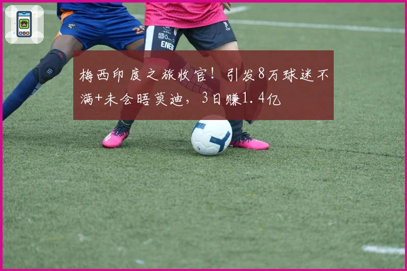 梅西印度之旅收官！引发8万球迷不满+未会晤莫迪，3日赚1.4亿