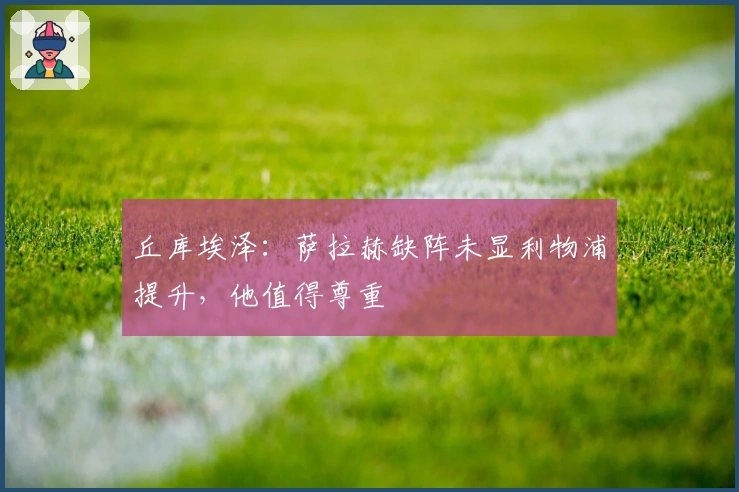 丘库埃泽：萨拉赫缺阵未显利物浦提升，他值得尊重