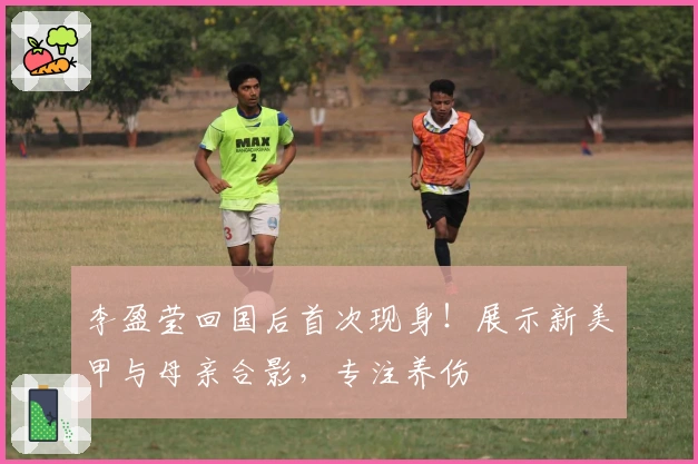 李盈莹回国后首次现身！展示新美甲与母亲合影，专注养伤