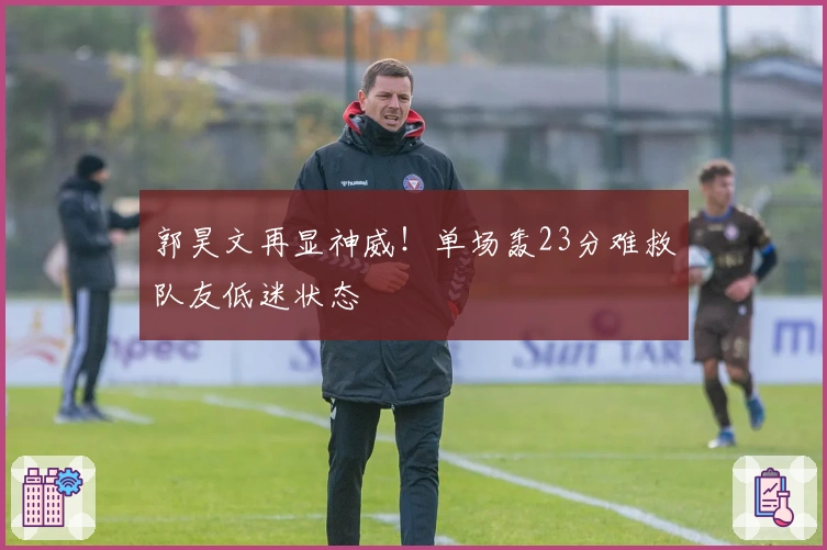 郭昊文再显神威！单场轰23分难救队友低迷状态