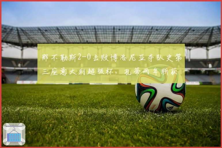 那不勒斯2-0击败博洛尼亚夺队史第三座意大利超级杯，孔蒂两年斩获两冠